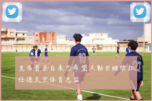 克洛普亲自表态希望沃勒尔继续担任德天空体育总监