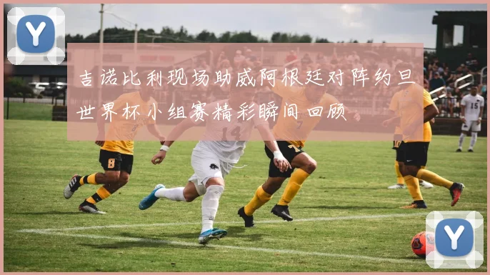 吉诺比利现场助威阿根廷对阵约旦世界杯小组赛精彩瞬间回顾