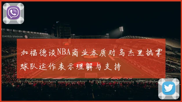 加福德谈NBA商业本质对乌杰里执掌球队运作表示理解与支持