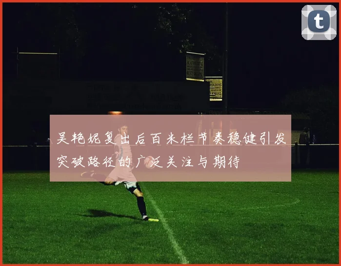 吴艳妮复出后百米栏节奏稳健引发突破路径的广泛关注与期待