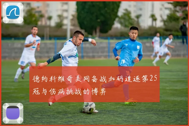 德约科维奇美网备战加码追逐第25冠与伤病挑战的博弈