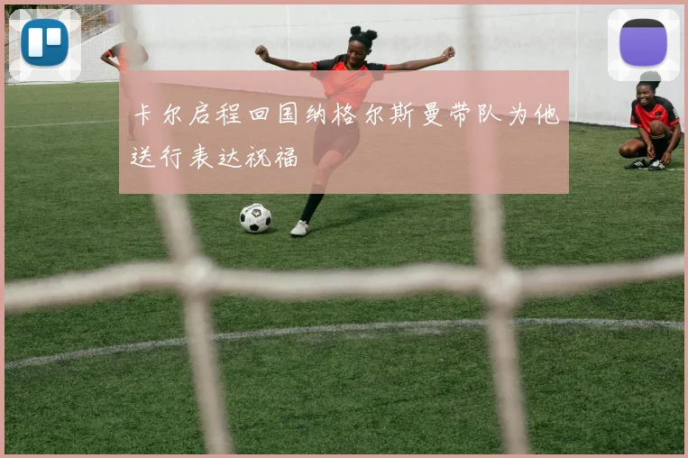 卡尔启程回国纳格尔斯曼带队为他送行表达祝福