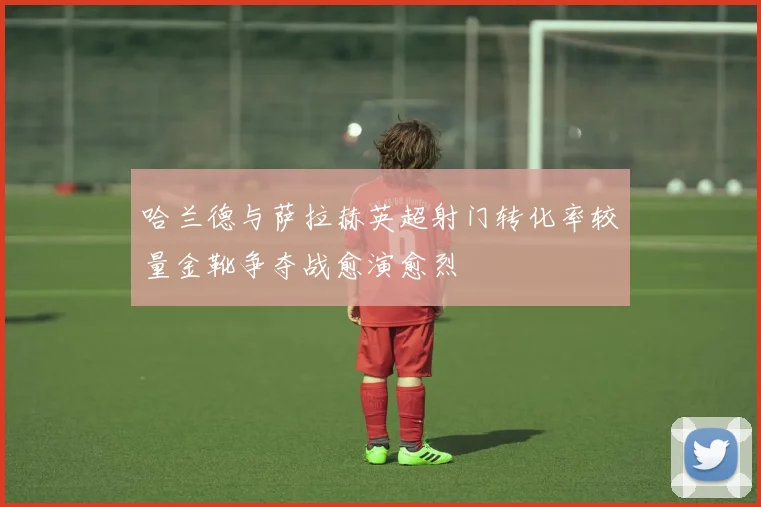 哈兰德与萨拉赫英超射门转化率较量金靴争夺战愈演愈烈