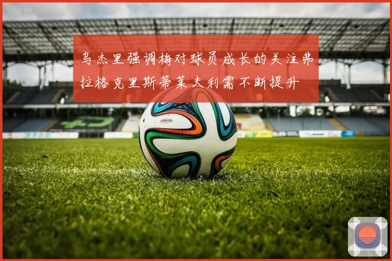 乌杰里强调梅对球员成长的关注弗拉格克里斯蒂莱夫利需不断提升