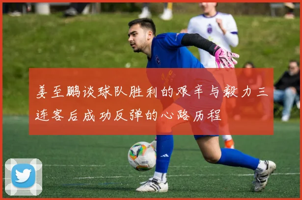 姜至鹏谈球队胜利的艰辛与毅力三连客后成功反弹的心路历程