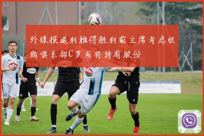 外媒报道利雅得胜利前主席考虑收购俱乐部C罗或将持有股份