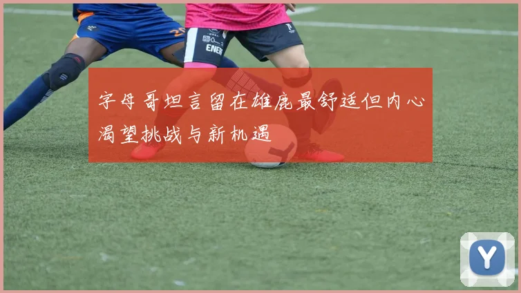 字母哥坦言留在雄鹿最舒适但内心渴望挑战与新机遇