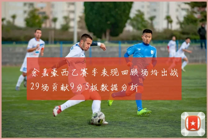 余嘉豪西乙赛季表现回顾场均出战29场贡献9分5板数据分析