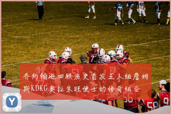 乔约翰逊回顾历史首发五人组詹姆斯KDKG奥拉朱旺便士的传奇组合