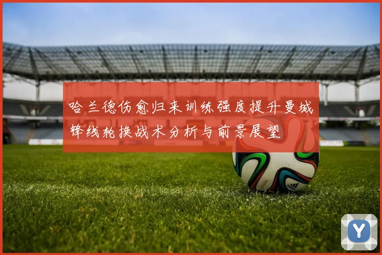 哈兰德伤愈归来训练强度提升曼城锋线轮换战术分析与前景展望